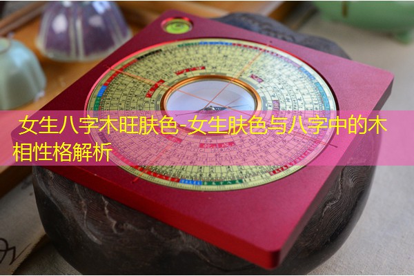 女生八字木旺肤色-女生肤色与八字中的木相性格解析