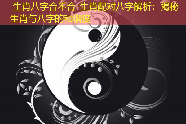  生肖八字合不合-生肖配对八字解析：揭秘生肖与八字的和谐度