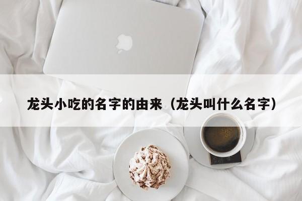 龙头小吃的名字的由来（龙头叫什么名字）