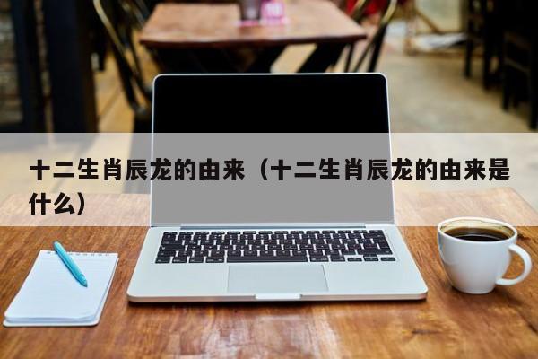 十二生肖辰龙的由来（十二生肖辰龙的由来是什么）