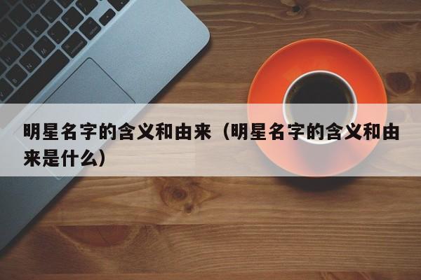 明星名字的含义和由来（明星名字的含义和由来是什么）
