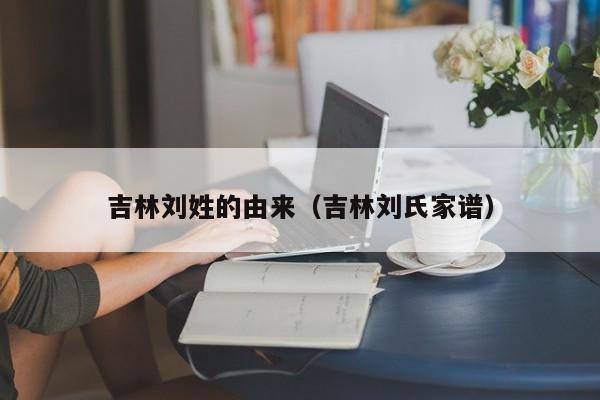 吉林刘姓的由来（吉林刘氏家谱）