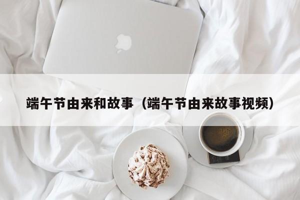 端午节由来和故事（端午节由来故事视频）
