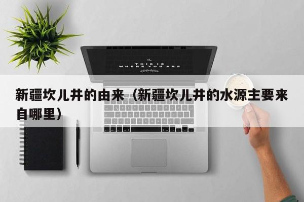 新疆坎儿井的由来（新疆坎儿井的水源主要来自哪里）